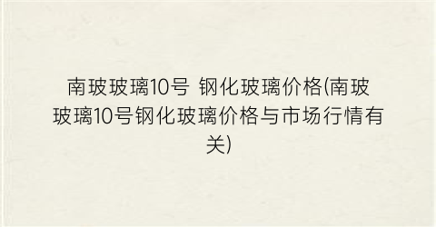 南玻玻璃10号 钢化玻璃价格(南玻玻璃10号钢化玻璃价格与市场行情有关)